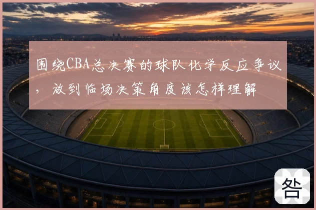 围绕CBA总决赛的球队化学反应争议,放到临场决策角度该怎样理解